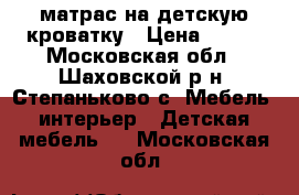 матрас на детскую кроватку › Цена ­ 500 - Московская обл., Шаховской р-н, Степаньково с. Мебель, интерьер » Детская мебель   . Московская обл.
